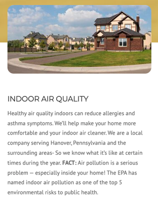 Indoor Air Quality - Indoor Air Quality is important for every home, especially those with allergy or asthma sufferers. EPA studies show that even in the smoggiest cities, the air inside most modern homes is usually at least ten times more polluted than the air outside