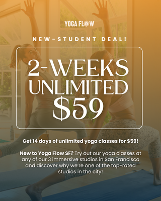 New Student 2-Week Unlimited Yoga for $59! - New to Yoga Flow SF? Experience 14 days of unlimited yoga for only $59 at any of our three San Francisco studios. Explore a variety of classes, meet our welcoming community, and discover why Yoga Flow SF is one of the city's top-rated yoga studios. Whether you're brand new to yoga or returning to your practice, this is the perfect way to find your flow. Start your 2-week unlimited trial today! New Student 2-Week Unlimited Yoga for $59! - New to Yoga Flow SF? Experience 14 days of unlimited yoga for only $59 at any of our three San Francisco studios. Explore a variety of classes, meet our welcoming community, and discover why Yoga Flow SF is one of the city's top-rated yoga studios. Whether you're brand new to yoga or returning to your practice, this is the perfect way to find your flow. Start your 2-week unlimited trial today!