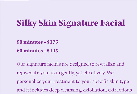 Professional Facial Skin Care Treatment - Our signature facials are designed to revitalize and rejuvenate your skin gently, yet effectively. We personalize your treatment to your specific skin type and it includes deep cleansing, exfoliation, extractions (performed as needed), and our nourishing, fruit-enzyme-enriched mask. Your skin will soak in the soothing serums and deep hydration for a smooth, radiant result (not red or inflamed!). And if you are a mommy to be, we have a special, customized facial that addresses typical skin changes in pregnancy. Your face, neck, and shoulders are then treated to a relaxing aromatic massage — the finishing touches to ensure when you leave Silky Skin, you’ll be ready to face the world with a smile.
Modalities may include: RevitaPen (enhances absorption and skin restoration), Oxygen Infusion (invigorates your skin and diminishes the appearance of fine lines and wrinkles), Dermafile (removes dead surface skin cells), and Celluma Biophotonic (LED) Therapy (reduces hyperpigmentation, blemishes, and fine lines/wrinkles) Professional Facial Skin Care Treatment - Our signature facials are designed to revitalize and rejuvenate your skin gently, yet effectively. We personalize your treatment to your specific skin type and it includes deep cleansing, exfoliation, extractions (performed as needed), and our nourishing, fruit-enzyme-enriched mask. Your skin will soak in the soothing serums and deep hydration for a smooth, radiant result (not red or inflamed!). And if you are a mommy to be, we have a special, customized facial that addresses typical skin changes in pregnancy. Your face, neck, and shoulders are then treated to a relaxing aromatic massage — the finishing touches to ensure when you leave Silky Skin, you’ll be ready to face the world with a smile.
Modalities may include: RevitaPen (enhances absorption and skin restoration), Oxygen Infusion (invigorates your skin and diminishes the appearance of fine lines and wrinkles), Dermafile (removes dead surface skin cells), and Celluma Biophotonic (LED) Therapy (reduces hyperpigmentation, blemishes, and fine lines/wrinkles)