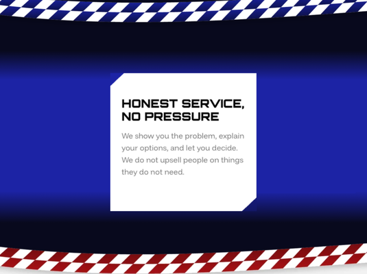 Honest Service, No Pressure - We show you the problem, explain your options, and let you decide. We do not upsell people on things they do not need. Honest Service, No Pressure - We show you the problem, explain your options, and let you decide. We do not upsell people on things they do not need.