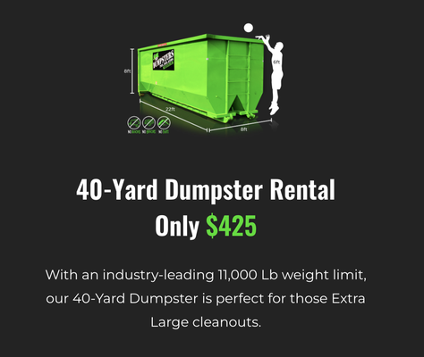 40 Cubic Yard Dumpster Rental - With an industry-leading 11,000 Lb weight limit, our 40-Yard Dumpster is perfect for those Extra Large cleanouts.
14-Day Rental
11,000 Lb Weight Limit
No Dirt, Rock, Or Concrete Allowed 40 Cubic Yard Dumpster Rental - With an industry-leading 11,000 Lb weight limit, our 40-Yard Dumpster is perfect for those Extra Large cleanouts.
14-Day Rental
11,000 Lb Weight Limit
No Dirt, Rock, Or Concrete Allowed