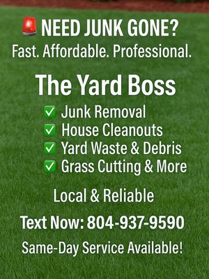 THE YARD BOSS - 💪 The Yard Boss – We Handle the Dirty Work, So You Don’t Have To
Your go-to team for reliable, affordable, and fast outdoor cleanup and junk removal.
🌱 What We Do:
• Junk Removal & Haul-Offs: Furniture, appliances, yard debris, shed/demo material – gone in a flash.
• Property Cleanouts: Estate, rental, foreclosure – we clear it out, top to bottom.
• Yard Services: Overgrown lawns, brush clearing, seasonal cleanup – we bring your yard back to life.
• Curb Appeal Boosts: Mulch, minor landscaping, flower bed refreshes – we make your space shine.
🚛 Why The Yard Boss Stands Out:
• Locally Owned & Operated – Based right here in Mineral & Richmond, VA.
• Fast Turnaround – Same or next-day service available.
• Upfront Pricing – No hidden fees, just honest work.
• Professional Image – Clean trucks, clean uniforms, and a no-nonsense work ethic.
• Fully Equipped – From dump runs to landscaping, we come ready to get it done right.
📞 Call The Boss, We’ll Handle the Rest
📍 Serving Mineral, Richmond, and surrounding areas
📱 804-937-9590
📸 Check out our work on social media: @TheYardBossVA
⭐ 5-Star Service Every Time. Satisfaction Guaranteed THE YARD BOSS - 💪 The Yard Boss – We Handle the Dirty Work, So You Don’t Have To
Your go-to team for reliable, affordable, and fast outdoor cleanup and junk removal.
🌱 What We Do:
• Junk Removal & Haul-Offs: Furniture, appliances, yard debris, shed/demo material – gone in a flash.
• Property Cleanouts: Estate, rental, foreclosure – we clear it out, top to bottom.
• Yard Services: Overgrown lawns, brush clearing, seasonal cleanup – we bring your yard back to life.
• Curb Appeal Boosts: Mulch, minor landscaping, flower bed refreshes – we make your space shine.
🚛 Why The Yard Boss Stands Out:
• Locally Owned & Operated – Based right here in Mineral & Richmond, VA.
• Fast Turnaround – Same or next-day service available.
• Upfront Pricing – No hidden fees, just honest work.
• Professional Image – Clean trucks, clean uniforms, and a no-nonsense work ethic.
• Fully Equipped – From dump runs to landscaping, we come ready to get it done right.
📞 Call The Boss, We’ll Handle the Rest
📍 Serving Mineral, Richmond, and surrounding areas
📱 804-937-9590
📸 Check out our work on social media: @TheYardBossVA
⭐ 5-Star Service Every Time. Satisfaction Guaranteed