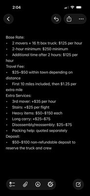 Brighter Strider Move - Base Rate:
• 2 movers + 16 ft box truck: $125 per hour
• 2-hour minimum: $250 minimum
• Additional time after 2 hours: $125 per hour
Travel Fee:
• $25–$50 within town depending on distance
• First 10 miles included, then $1.25 per extra mile
Extra Services:
• 3rd mover: +$35 per hour
• Stairs: +$25 per flight
• Heavy items: $50–$150 each
• Long carry: +$25–$75
• Disassembly/reassembly: $25–$75
• Packing help: quoted separately
Deposit:
• $50–$100 non-refundable deposit to reserve the truck and crew Brighter Strider Move - Base Rate:
• 2 movers + 16 ft box truck: $125 per hour
• 2-hour minimum: $250 minimum
• Additional time after 2 hours: $125 per hour
Travel Fee:
• $25–$50 within town depending on distance
• First 10 miles included, then $1.25 per extra mile
Extra Services:
• 3rd mover: +$35 per hour
• Stairs: +$25 per flight
• Heavy items: $50–$150 each
• Long carry: +$25–$75
• Disassembly/reassembly: $25–$75
• Packing help: quoted separately
Deposit:
• $50–$100 non-refundable deposit to reserve the truck and crew