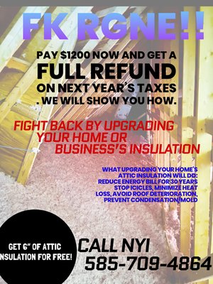 FK RGnE - 6” of ATTIC INSULATION FOR FREE!
Pay $1200 now and get a full refund on next year’s taxes . We will show you how.
CALL NYI 585-709-4864
What upgrading your home’s attic insulation will do:
FIX ICICLES ON GUTTERS
MINIMIZE HEAT LOSS
REDUCE ENERGY BILL
AVOID ROOF DETERIORATION
PREVENT CONDENSATION/MOLD FK RGnE - 6” of ATTIC INSULATION FOR FREE!
Pay $1200 now and get a full refund on next year’s taxes . We will show you how.
CALL NYI 585-709-4864
What upgrading your home’s attic insulation will do:
FIX ICICLES ON GUTTERS
MINIMIZE HEAT LOSS
REDUCE ENERGY BILL
AVOID ROOF DETERIORATION
PREVENT CONDENSATION/MOLD