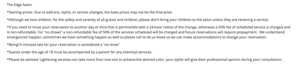 Salon Policies - *Starting prices- Due to add-ons, stylist, or service changes, the base prices may not be the final price.
*Although we love children, for the safety and serenity of all guests and children, please don't bring your children to the salon unless they are receiving a service.
*If you need to move your reservation to another day or time that is permissible with a 24-hour notice of the change, otherwise a 50% fee of scheduled service is charged and is non-refundable. For "no shows" a non-refundable fee of 50% of the services scheduled will be charged and future reservations will require prepayment. We understand emergencies happen, sometimes we have something happen as well so please call to let us know so we can make accommodations to change your reservation.
*Being15 minutes late for your reservation is considered a "no show"
*Guests under the age of 18 must be accompanied by a parent for any chemical services.
*Please be advised: Lightening services can take more than one visit to achieve the desired color, your stylist will give their professional opinion during your consultation. Salon Policies - *Starting prices- Due to add-ons, stylist, or service changes, the base prices may not be the final price.
*Although we love children, for the safety and serenity of all guests and children, please don't bring your children to the salon unless they are receiving a service.
*If you need to move your reservation to another day or time that is permissible with a 24-hour notice of the change, otherwise a 50% fee of scheduled service is charged and is non-refundable. For "no shows" a non-refundable fee of 50% of the services scheduled will be charged and future reservations will require prepayment. We understand emergencies happen, sometimes we have something happen as well so please call to let us know so we can make accommodations to change your reservation.
*Being15 minutes late for your reservation is considered a "no show"
*Guests under the age of 18 must be accompanied by a parent for any chemical services.
*Please be advised: Lightening services can take more than one visit to achieve the desired color, your stylist will give their professional opinion during your consultation.