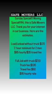 Sunday Special!!!Moving Special!!! Hi, this is Safe Movers LLC. Thank you for your interest in our business.Here are the estimates. - Sunday Special!!! Moving Special!!! Hi, this is Safe Movers LLC. Thank you for your interest in our business. Here are the estimates.

Load/unload without truck $170
2-hour minimum for 2 men 
$85 hourly/$35 travel fee

Full Job with truck $210
Truck fee:$100
Travel fee:$60
$95 hourly