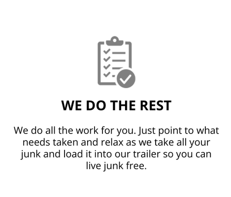 Junk Removal Process - Our Services
Appliance Removal – Ovens, microwaves, washers, dryers, dishwashers, and refrigerators.
Clean Outs – Homes, estates, offices, storage units, warehouses, garages, and attics.
Construction Debris Removal – Lumber, drywall, insulation, tile, and trash.
Furniture Removal – Bedframes, mattresses, dressers, sofas, desks, armoires and entertainment centers
Light Demolition – Hot Tubs, above ground pools, barns, sheds, decks.
Yard Debris Removal – Lawn furniture, tree branches, debris, shrubs, and old crops.
Not only do we take the junk items above, but much, much more! Unsure if we can take your junk? Call today to find out! Junk Removal Process - Our Services
Appliance Removal – Ovens, microwaves, washers, dryers, dishwashers, and refrigerators.
Clean Outs – Homes, estates, offices, storage units, warehouses, garages, and attics.
Construction Debris Removal – Lumber, drywall, insulation, tile, and trash.
Furniture Removal – Bedframes, mattresses, dressers, sofas, desks, armoires and entertainment centers
Light Demolition – Hot Tubs, above ground pools, barns, sheds, decks.
Yard Debris Removal – Lawn furniture, tree branches, debris, shrubs, and old crops.
Not only do we take the junk items above, but much, much more! Unsure if we can take your junk? Call today to find out!