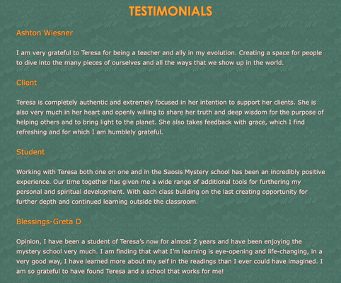 Our testimonials - Ashton Wiesner
I am very grateful to Teresa for being a teacher and ally in my evolution. Creating a space for people to dive into the many pieces of ourselves and all the ways that we show up in the world.
Client
Teresa is completely authentic and extremely focused in her intention to support her clients. She is also very much in her heart and openly willing to share her truth and deep wisdom for the purpose of helping others and to bring light to the planet. She also takes feedback with grace, which I find refreshing and for which I am humblely grateful.
Student
Working with Teresa both one on one and in the Saosis Mystery school has been an incredibly positive experience. Our time together has given me a wide range of additional tools for furthering my personal and spiritual development. With each class building on the last creating opportunity for further depth and continued learning outside the classroom.
Blessings-Greta D
Opinion, I have been a student of Teresa’s now for almost 2 years and have been enjoying the mystery school very much. I am finding that what I’m learning is eye-opening and life-changing, in a very good way, I have learned more about my self in the readings than I ever could have imagined. I am so grateful to have found Teresa and a school that works for me! Our testimonials - Ashton Wiesner
I am very grateful to Teresa for being a teacher and ally in my evolution. Creating a space for people to dive into the many pieces of ourselves and all the ways that we show up in the world.
Client
Teresa is completely authentic and extremely focused in her intention to support her clients. She is also very much in her heart and openly willing to share her truth and deep wisdom for the purpose of helping others and to bring light to the planet. She also takes feedback with grace, which I find refreshing and for which I am humblely grateful.
Student
Working with Teresa both one on one and in the Saosis Mystery school has been an incredibly positive experience. Our time together has given me a wide range of additional tools for furthering my personal and spiritual development. With each class building on the last creating opportunity for further depth and continued learning outside the classroom.
Blessings-Greta D
Opinion, I have been a student of Teresa’s now for almost 2 years and have been enjoying the mystery school very much. I am finding that what I’m learning is eye-opening and life-changing, in a very good way, I have learned more about my self in the readings than I ever could have imagined. I am so grateful to have found Teresa and a school that works for me!