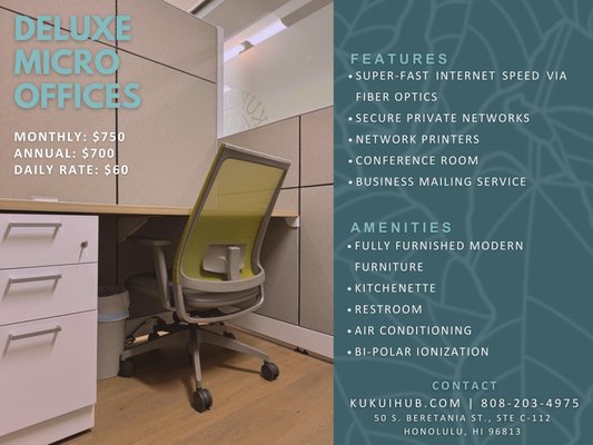 Deluxe Micro Offices - Perfect for professionals seeking an optimal workspace solution. At the Kukui Hub, you’ll find a serene and inviting environment where you can fully immerse yourself in your work and excel in your professional ambitions.
FEATURES
• Super-fast internet speeds via fiber optics
• Private secured network for each user
• Network Printers
• Conference Room
• Virtual Address Service
AMENITIES
• Great location in Downtown/Chinatown with ample dining options nearby
• Fully furnished modern furniture
• Kitchenette
• Restroom
• Air Conditioning
• Hospital-grade Filtration with Bipolar Ionization Technology Deluxe Micro Offices - Perfect for professionals seeking an optimal workspace solution. At the Kukui Hub, you’ll find a serene and inviting environment where you can fully immerse yourself in your work and excel in your professional ambitions.
FEATURES
• Super-fast internet speeds via fiber optics
• Private secured network for each user
• Network Printers
• Conference Room
• Virtual Address Service
AMENITIES
• Great location in Downtown/Chinatown with ample dining options nearby
• Fully furnished modern furniture
• Kitchenette
• Restroom
• Air Conditioning
• Hospital-grade Filtration with Bipolar Ionization Technology