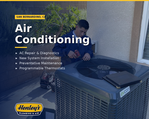 Air Conditioning - Dealing with the blazing San Bernardino summers can push anyone to their limit. When your AC starts acting up, that’s even worse — sweating inside your own home is uncomfortable, stressful, and downright unsatisfying. A struggling AC unit makes your electricity bill spike and reduces indoor air quality, leaving you frustrated and overheated. You’ll waste money, time, energy, and effort and see your overall happiness diminish. What you need in this situation is a company that can do it all, providing a unique set of AC services to power your home or business in San Bernardino and Corona.
You can find that with Henley’s Plumbing & Air. We deliver the reliable, effective AC services you need to stay cool, comfortable, and worry-free all summer long. Call us today to get your AC system serviced and work with a family-oriented company that can keep you cool for years to come! Air Conditioning - Dealing with the blazing San Bernardino summers can push anyone to their limit. When your AC starts acting up, that’s even worse — sweating inside your own home is uncomfortable, stressful, and downright unsatisfying. A struggling AC unit makes your electricity bill spike and reduces indoor air quality, leaving you frustrated and overheated. You’ll waste money, time, energy, and effort and see your overall happiness diminish. What you need in this situation is a company that can do it all, providing a unique set of AC services to power your home or business in San Bernardino and Corona.
You can find that with Henley’s Plumbing & Air. We deliver the reliable, effective AC services you need to stay cool, comfortable, and worry-free all summer long. Call us today to get your AC system serviced and work with a family-oriented company that can keep you cool for years to come!