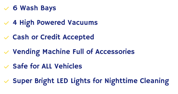 Self Serve Bays - 24 Hours - 6 Wash Bays
4 High Powered Vacuums
Cash or Credit Accepted
Vending Machine Full of Accessories
Safe for ALL Vehicles
Super Bright LED Lights for Nighttime Cleaning
