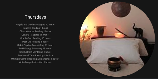 Offerings: THURSDAY - Angels and Guide Messages 30 min.+
Couples Reading 1 hour+
Chakra & Aura Reading 1 hour+
General Readings 15 min.+
Oracle Card Reading 15 min.+
Past Life Reading 1 hour+
Q & A Psychic Forecasting 30 min.+
Reiki Energy Balancing 45 min.+
Spiritual Gift Mentoring 1 hour+
Traditional Tarot Reading 15 min.+
Ultimate Combo (reading & balancing) 1.25+hr
White Magic Instruction 1 hour+ Offerings: THURSDAY - Angels and Guide Messages 30 min.+
Couples Reading 1 hour+
Chakra & Aura Reading 1 hour+
General Readings 15 min.+
Oracle Card Reading 15 min.+
Past Life Reading 1 hour+
Q & A Psychic Forecasting 30 min.+
Reiki Energy Balancing 45 min.+
Spiritual Gift Mentoring 1 hour+
Traditional Tarot Reading 15 min.+
Ultimate Combo (reading & balancing) 1.25+hr
White Magic Instruction 1 hour+