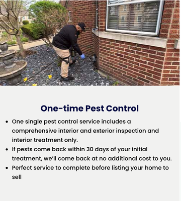 One time and Quarterly - One Time Pest Control: One single pest control service includes a comprehensive interior and exterior inspection and interior treatment only.
If pests come back within 30 days of your initial treatment, we’ll come back at no additional cost to you.
Perfect service to complete before listing your home to sell
Quarterly Pest Control (most popular):
Initial comprehensive interior1 and exterior inspection and treatment
Ongoing interior and exterior treatments scheduled quarterly
Guaranteed protection for as long as you keep your plan. If pests come back between treatments, so will we — at no additional cost to you2
1 Interior and exterior of primary residence only; not more than 1700 sqft One time and Quarterly - One Time Pest Control: One single pest control service includes a comprehensive interior and exterior inspection and interior treatment only.
If pests come back within 30 days of your initial treatment, we’ll come back at no additional cost to you.
Perfect service to complete before listing your home to sell
Quarterly Pest Control (most popular):
Initial comprehensive interior1 and exterior inspection and treatment
Ongoing interior and exterior treatments scheduled quarterly
Guaranteed protection for as long as you keep your plan. If pests come back between treatments, so will we — at no additional cost to you2
1 Interior and exterior of primary residence only; not more than 1700 sqft