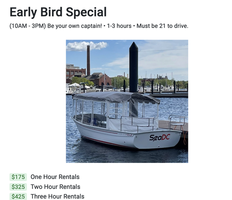 Early Bird Rates - Book now! We sell out fast…
Duration
1, 2, and 3 hour options.
Please be sure to arrive at least 15 minutes before your rental start time.
About
Take an easy-to-drive electric boat for a spin, and view the DC waterfront as you have never before. Washington DC Electric Boat Rental.
Each boat has the following specs/features:
21 feet
Holds 10 passengers
6kts max speed
Bluetooth speakers for music
More info
Life vests, safety equipment, trashcasn, and cooler all included.
No illegal drugs or substances; no pets. Other than that, the day is yours. Each boat has a cooler Early Bird Rates - Book now! We sell out fast…
Duration
1, 2, and 3 hour options.
Please be sure to arrive at least 15 minutes before your rental start time.
About
Take an easy-to-drive electric boat for a spin, and view the DC waterfront as you have never before. Washington DC Electric Boat Rental.
Each boat has the following specs/features:
21 feet
Holds 10 passengers
6kts max speed
Bluetooth speakers for music
More info
Life vests, safety equipment, trashcasn, and cooler all included.
No illegal drugs or substances; no pets. Other than that, the day is yours. Each boat has a cooler