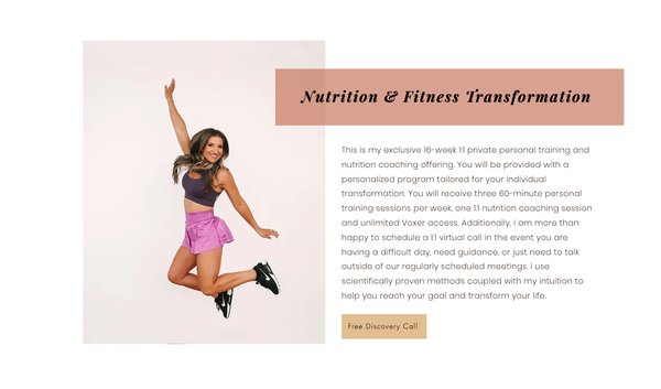 Nutrition & Fitness Transformation - This is my exclusive 16-week 1:1 private personal training and nutrition coaching offering. You will be provided with a personalized program tailored for your individual transformation. You will receive three 60-minute personal training sessions per week, one 1:1 nutrition coaching session and unlimited Voxer access. Additionally, I am more than happy to schedule a 1:1 virtual call in the event you are having a difficult day, need guidance, or just need to talk outside of our regularly scheduled meetings. I use scientifically proven methods coupled with my intuition to help you reach your goal and transform your life. Nutrition & Fitness Transformation - This is my exclusive 16-week 1:1 private personal training and nutrition coaching offering. You will be provided with a personalized program tailored for your individual transformation. You will receive three 60-minute personal training sessions per week, one 1:1 nutrition coaching session and unlimited Voxer access. Additionally, I am more than happy to schedule a 1:1 virtual call in the event you are having a difficult day, need guidance, or just need to talk outside of our regularly scheduled meetings. I use scientifically proven methods coupled with my intuition to help you reach your goal and transform your life.