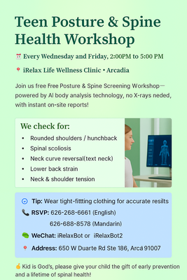 Free Youth Spine & Posture Assessment - At iRelax Life Wellness Center in Arcadia, we care about your child’s healthy growth. That’s why we host a FREE Teen Spine & Posture Screening Workshop for ages 8–22, every Wednesday & Friday from 2:00–5:00 PM.

Using safe, non-invasive AI technology (no X-rays), we check for:

Rounded shoulders or hunchback

Spinal scoliosis

Text neck & poor posture

Uneven shoulders or hips

Back & neck strain

👕 Please have your teen wear fitted clothing for accurate results.
📍 650 W Duarte Rd Ste 186, Arcadia, CA 91007

✨ Early detection is the key to prevention. Give your child the gift of good posture and lifelong spine health!