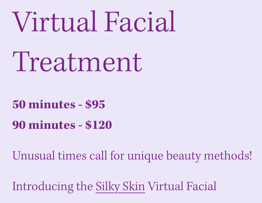Virtual Facial Treatment - Introducing the Silky Skin Virtual Facial
Please book one week in advance as this will allow me to ship you a customized facial kit.
Each kit includes professional grade facial products to ensure a result-driven protocol.
Call, email, or visit online booking to schedule your facial.
We will meet online, and I will walk you through each step of the home facial.
This is perfect for those of you who may have been indulging in sweets and/or wine during this stressful time and now you see it showing up on your skin.
This is also a good idea if your skin is starting to show signs of stress due to uncertain times.
And, it's great if you just want to hang out and chat (like we do during your facials), indulge in self-care and learn how to create glowing skin from home until you can come in again.
Virtual Facials can be done via Zoom or Skype. Virtual Facial Treatment - Introducing the Silky Skin Virtual Facial
Please book one week in advance as this will allow me to ship you a customized facial kit.
Each kit includes professional grade facial products to ensure a result-driven protocol.
Call, email, or visit online booking to schedule your facial.
We will meet online, and I will walk you through each step of the home facial.
This is perfect for those of you who may have been indulging in sweets and/or wine during this stressful time and now you see it showing up on your skin.
This is also a good idea if your skin is starting to show signs of stress due to uncertain times.
And, it's great if you just want to hang out and chat (like we do during your facials), indulge in self-care and learn how to create glowing skin from home until you can come in again.
Virtual Facials can be done via Zoom or Skype.