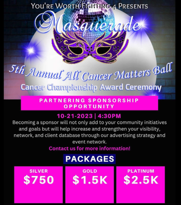 The Annual Cancer Ball - These fun-filled events offer a festive way to help "You're Worth Fighting 4" improve the lives of people with cancer and their families through advocacy, research, and patient support, to ensure everyone has an opportunity to prevent, find, treat, and survive cancer. GET YOUR TICKETS FOR THIS YEAR'S EVENT ON OUR WEBSITE! The Annual Cancer Ball - These fun-filled events offer a festive way to help "You're Worth Fighting 4" improve the lives of people with cancer and their families through advocacy, research, and patient support, to ensure everyone has an opportunity to prevent, find, treat, and survive cancer. GET YOUR TICKETS FOR THIS YEAR'S EVENT ON OUR WEBSITE!