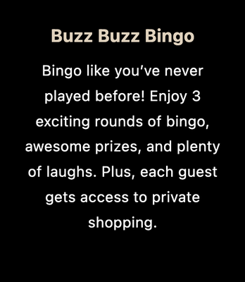 🎲 Spicy BINGO Night - Not your grandma’s BINGO! Bingo like you've never played before! Enjoy wild rounds, spicy prizes, and non-stop laughter with your crew. 3 exciting rounds of bingo, awesome prizes and plenty of laughs!
Each guest gets access to private shopping! 

Warning: May cause inside jokes for years to come.
— Throw a BINGO so fun, you’ll never look back!